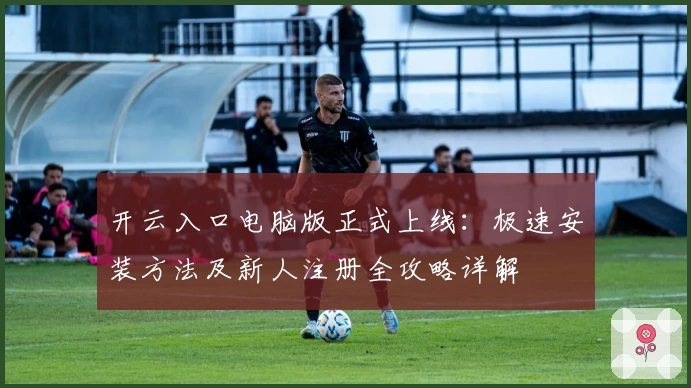 开云入口电脑版正式上线：极速安装方法及新人注册全攻略详解