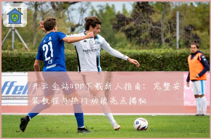 开云全站app下载新人指南：完整安装教程与热门功能亮点揭秘