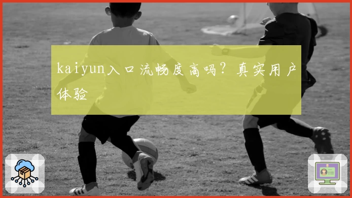 kaiyun入口流畅度高吗？真实用户体验