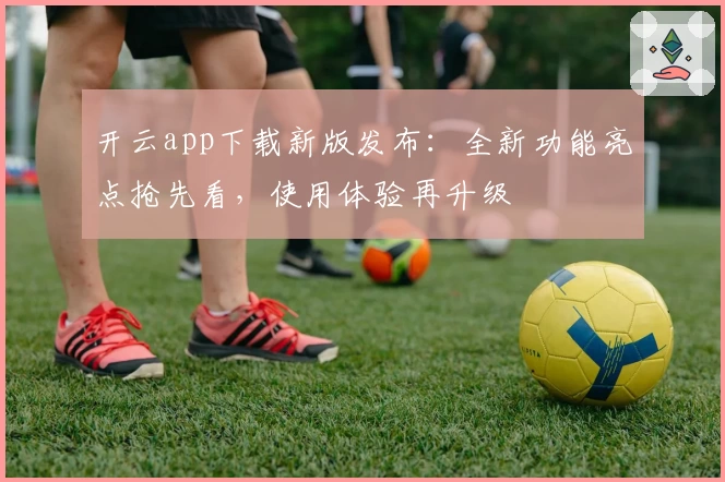 开云app下载新版发布:全新功能亮点抢先看,使用体验再升级