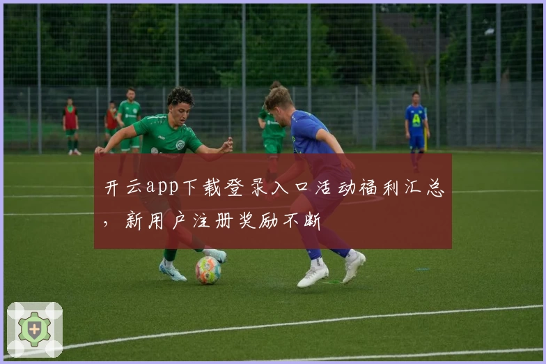 开云app下载登录入口活动福利汇总，新用户注册奖励不断