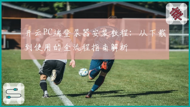 开云PC端登录器安装教程：从下载到使用的全流程指南解析