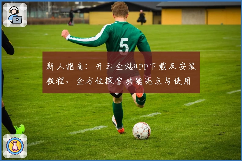 新人指南：开云全站app下载及安装教程，全方位探索功能亮点与使用体验