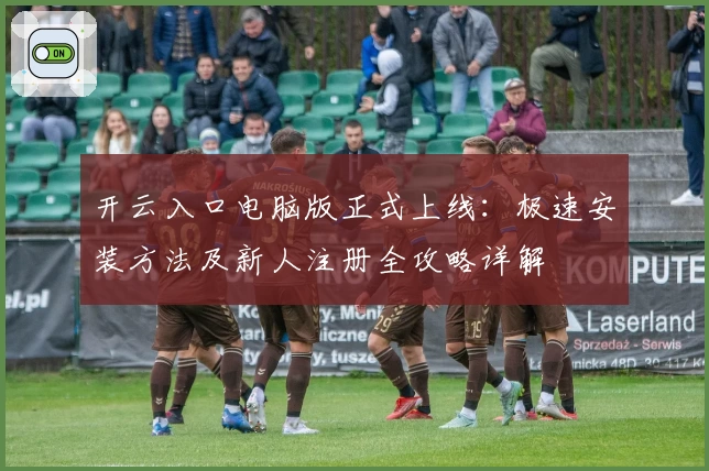开云入口电脑版正式上线：极速安装方法及新人注册全攻略详解